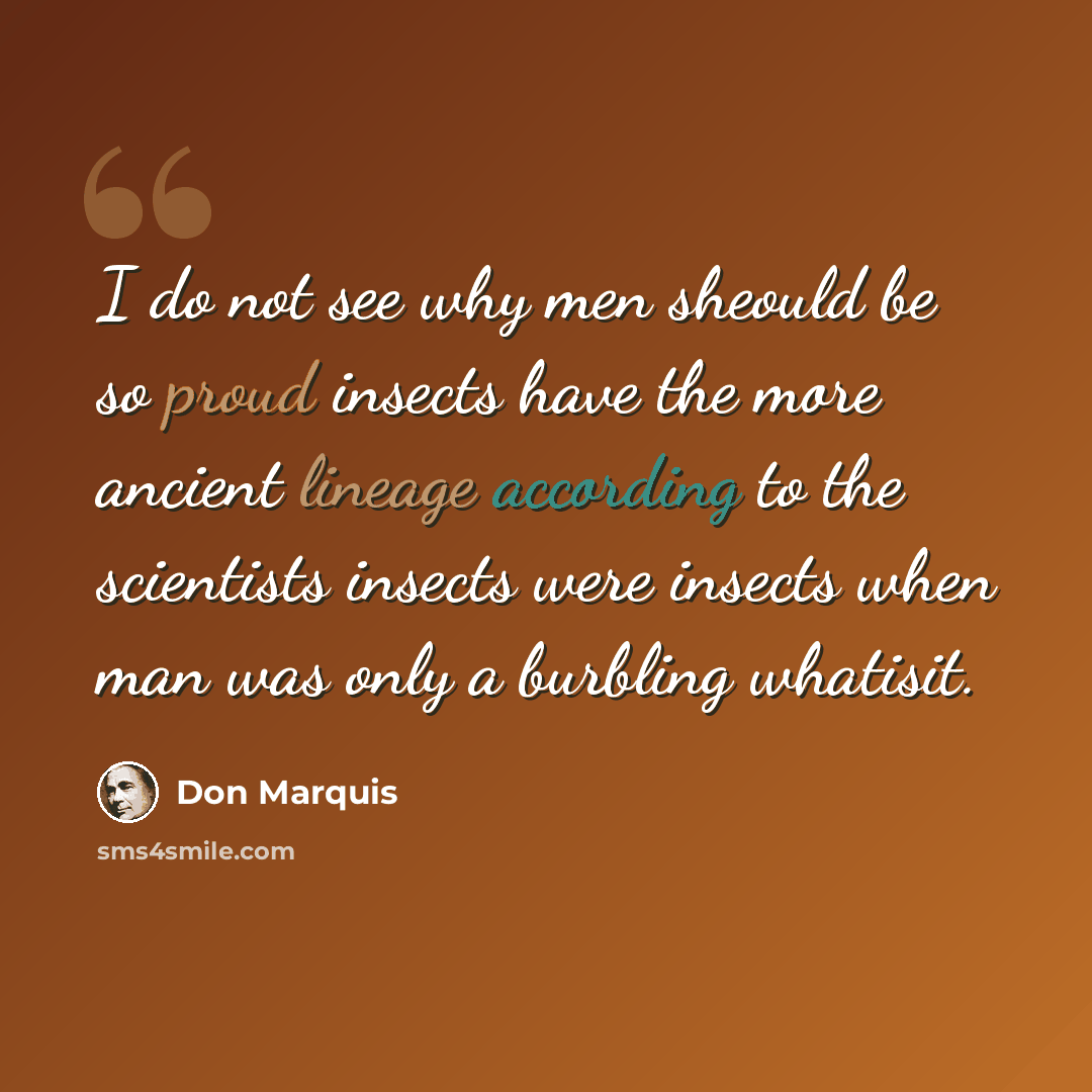 “I do not see why men sheould be so proud insects have the more ancient lineage according to the scientists insects were insects when man was only a burbling whatisit.” quote by Don Marquis