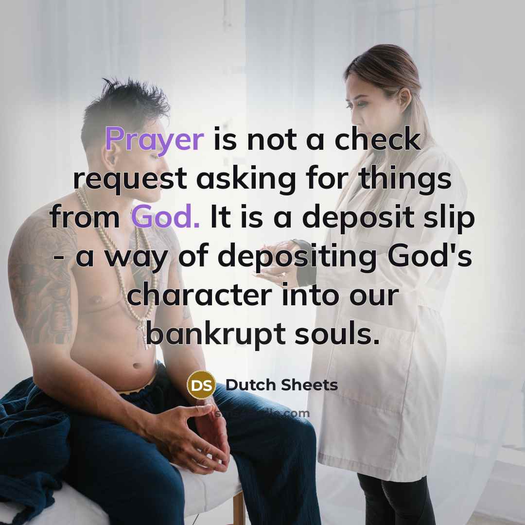 “Prayer is not a check request asking for things from God. It is a deposit slip - a way of depositing God's character into our bankrupt souls.” quote by Dutch Sheets