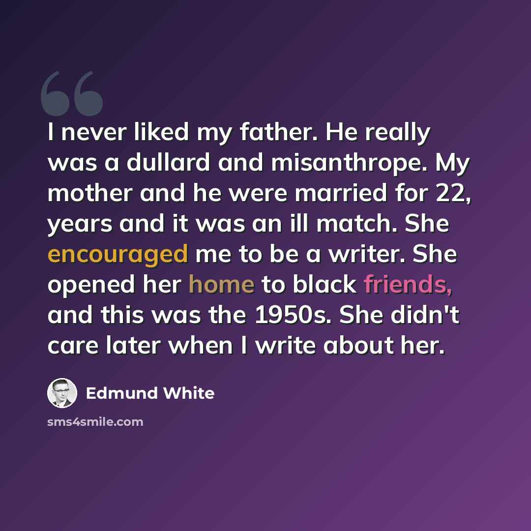 “I never liked my father. He really was a dullard and misanthrope. My mother and he were married for 22, years and it was an ill match. She encouraged me to be a writer. She opened her home to black friends, and this was the 1950s. She didn't care later when I write about her.” quote by Edmund White