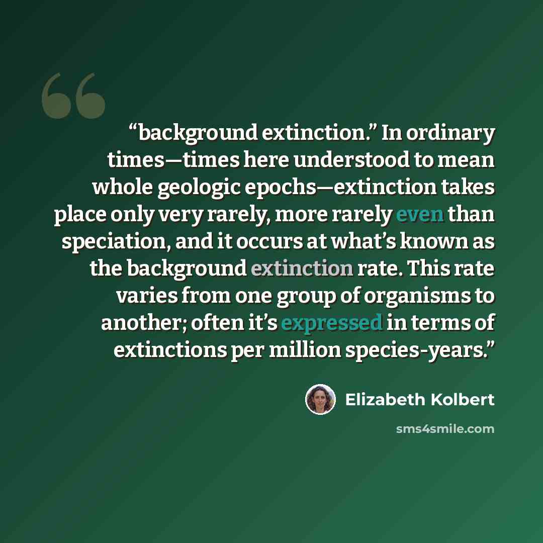 “background extinction.” In ordinary times—times here understood to mean whole geologic epochs—extinction takes place only very rarely, more rarely even than speciation, and it occurs at what’s known as the background extinction rate. This rate varies from one group of organisms to another; often…” quote by Elizabeth Kolbert