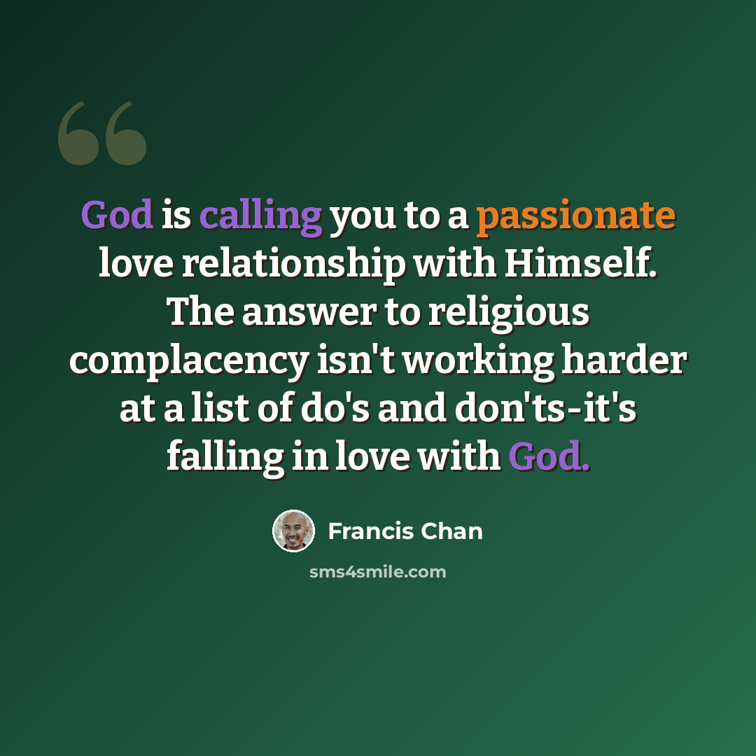 “God is calling you to a passionate love relationship with Himself. The answer to religious complacency isn't working harder at a list of do's and don'ts-it's falling in love with God.” quote by Francis Chan