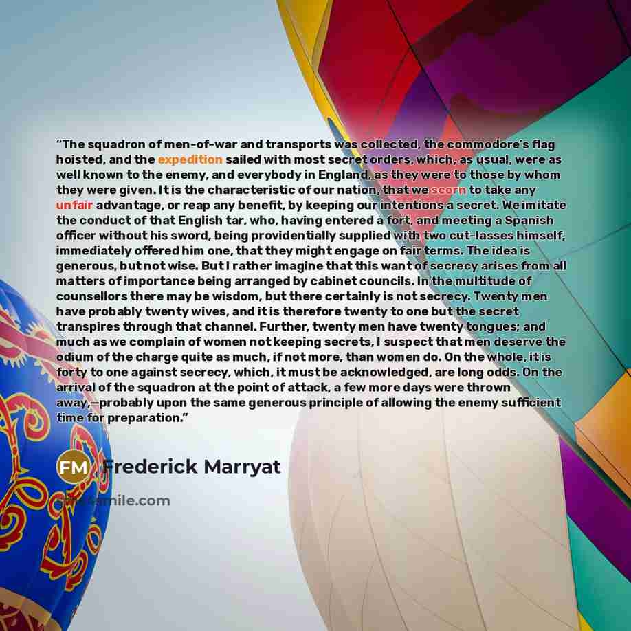 “The squadron of men-of-war and transports was collected, the commodore’s flag hoisted, and the expedition sailed with most secret orders, which, as usual, were as well known to the enemy, and everybody in England, as they were to those by whom they were given. It is the characteristic of our…” quote by Frederick Marryat