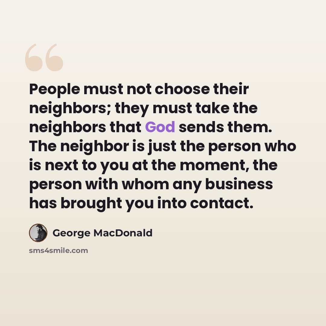 “People must not choose their neighbors; they must take the neighbors that God sends them. The neighbor is just the person who is next to you at the moment, the person with whom any business has brought you into contact.” quote by George MacDonald