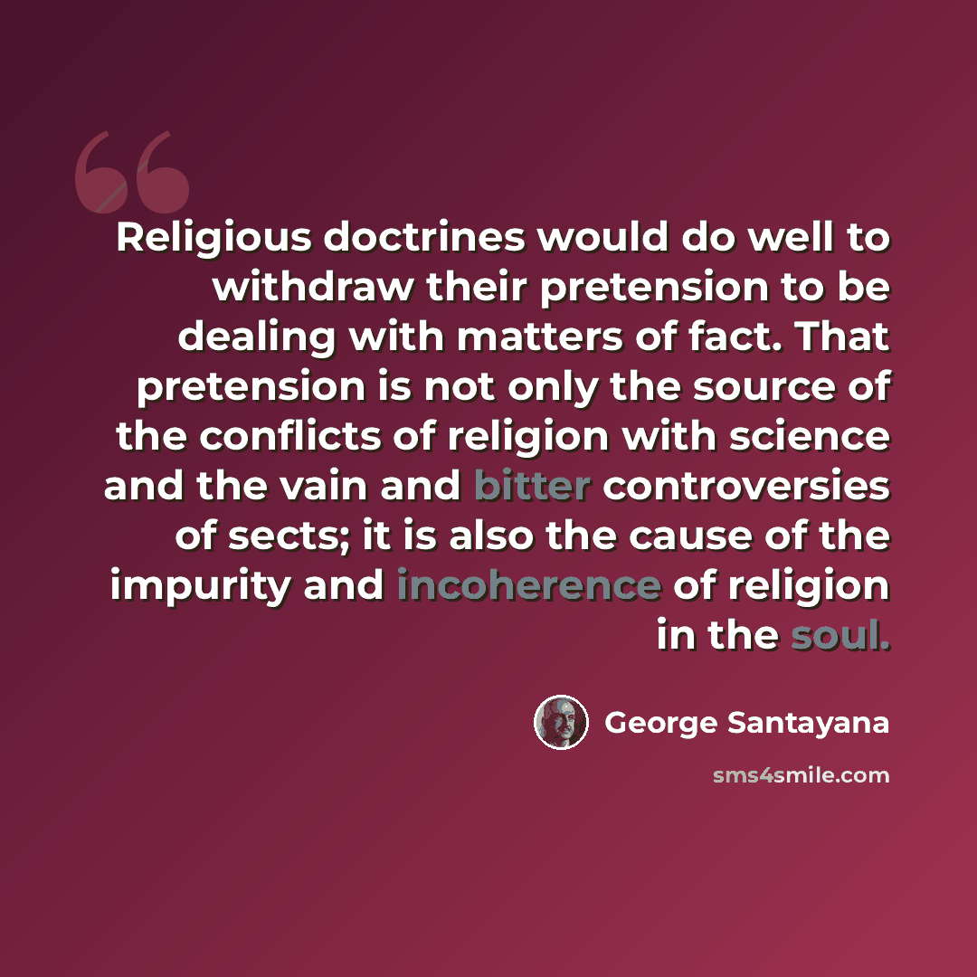“Religious doctrines would do well to withdraw their pretension to be dealing with matters of fact. That pretension is not only the source of the conflicts of religion with science and the vain and bitter controversies of sects; it is also the cause of the impurity and incoherence of religion in…” quote by George Santayana