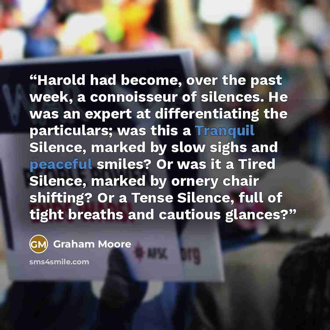 “Harold had become, over the past week, a connoisseur of silences. He was an expert at differentiating the particulars; was this a Tranquil Silence, marked by slow sighs and peaceful smiles? Or was it a Tired Silence, marked by ornery chair shifting? Or a Tense Silence, full of tight breaths and…” quote by Graham Moore