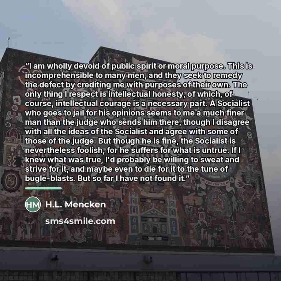“I am wholly devoid of public spirit or moral purpose. This is incomprehensible to many men, and they seek to remedy the defect by crediting me with purposes of their own. The only thing I respect is intellectual honesty, of which, of course, intellectual courage is a necessary part. A Socialist…” quote by H.L. Mencken