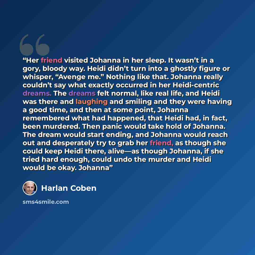 “Her friend visited Johanna in her sleep. It wasn’t in a gory, bloody way. Heidi didn’t turn into a ghostly figure or whisper, “Avenge me.” Nothing like that. Johanna really couldn’t say what exactly occurred in her Heidi-centric dreams. The dreams felt normal, like real life, and Heidi was there…” quote by Harlan Coben