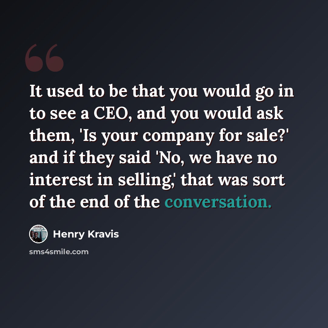 “It used to be that you would go in to see a CEO, and you would ask them, 'Is your company for sale?' and if they said 'No, we have no interest in selling,' that was sort of the end of the conversation.” quote by Henry Kravis