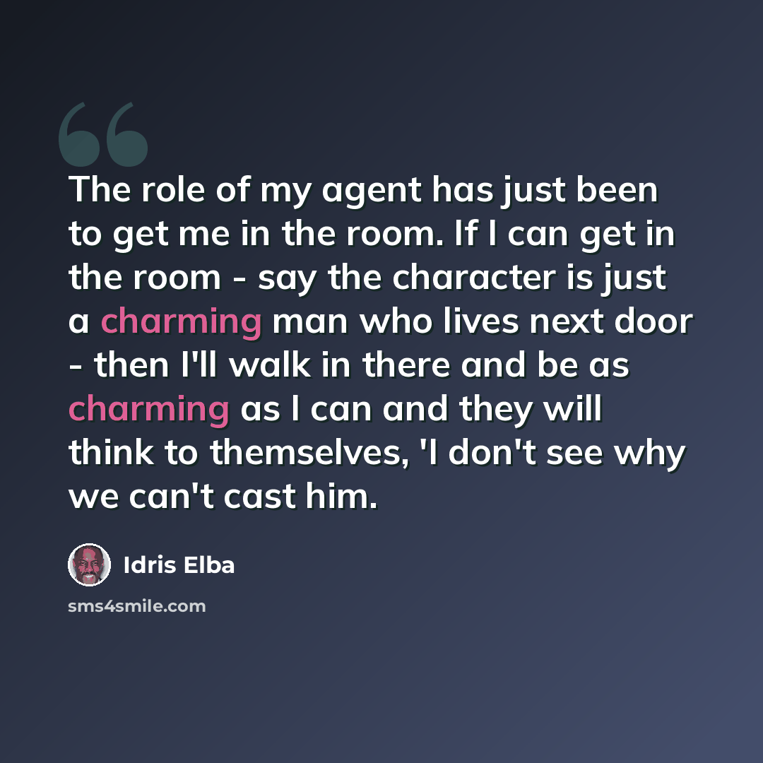 “The role of my agent has just been to get me in the room. If I can get in the room - say the character is just a charming man who lives next door - then I'll walk in there and be as charming as I can and they will think to themselves, 'I don't see why we can't cast him.” quote by Idris Elba