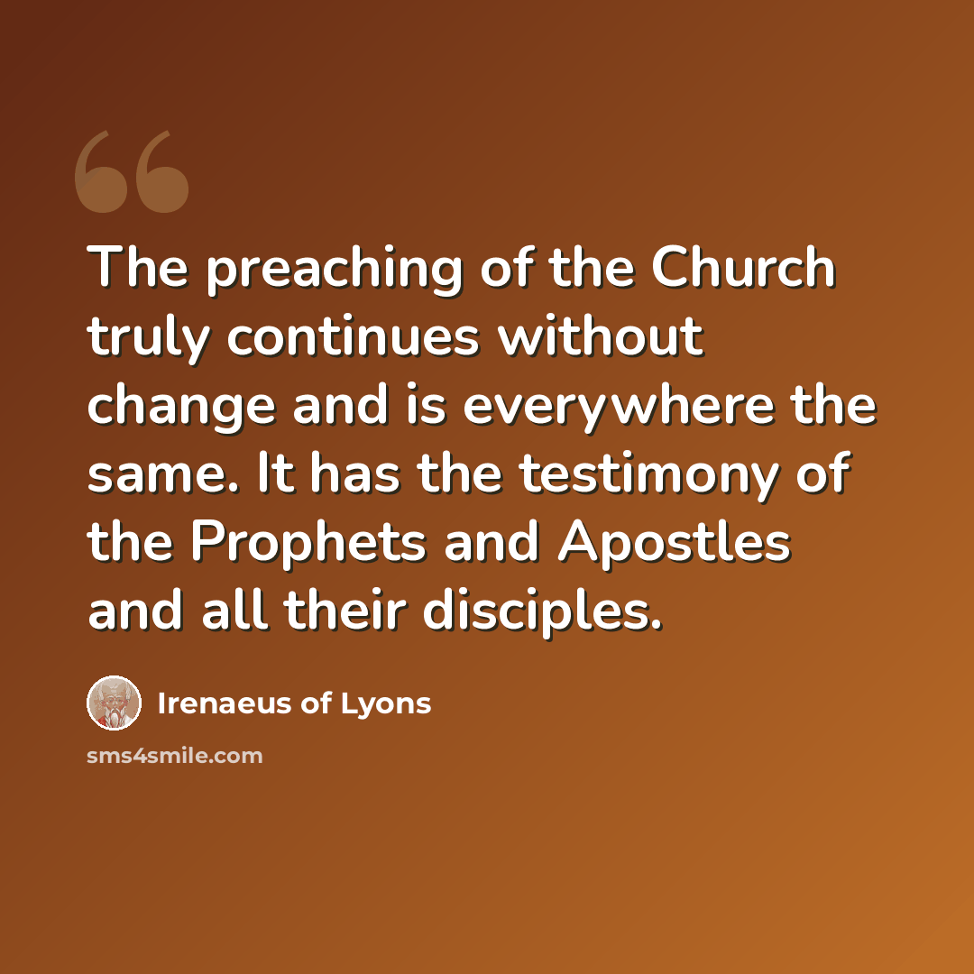 “The preaching of the Church truly continues without change and is everywhere the same. It has the testimony of the Prophets and Apostles and all their disciples.” quote by Irenaeus of Lyons