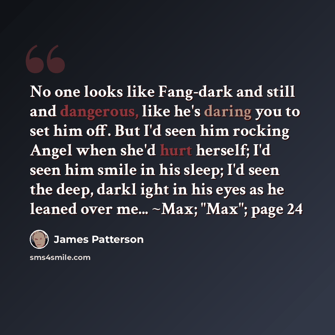 “No one looks like Fang-dark and still and dangerous, like he's daring you to set him off. But I'd seen him rocking Angel when she'd hurt herself; I'd seen him smile in his sleep; I'd seen the deep, darkl ight in his eyes as he leaned over me... ~Max; "Max"; page 24” quote by James Patterson