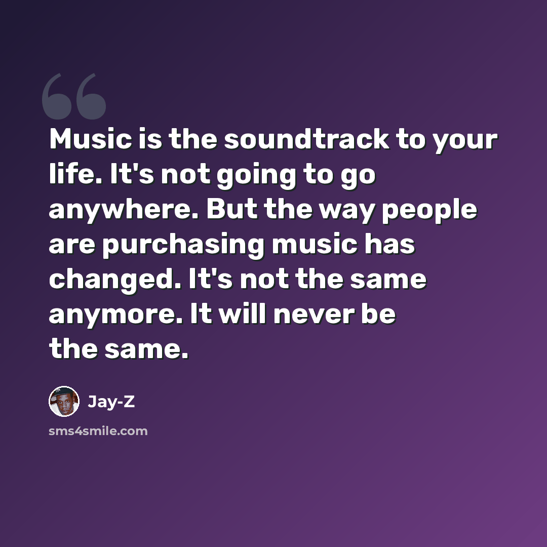 “Music is the soundtrack to your life. It's not going to go anywhere. But the way people are purchasing music has changed. It's not the same anymore. It will never be the same.” quote by Jay-Z