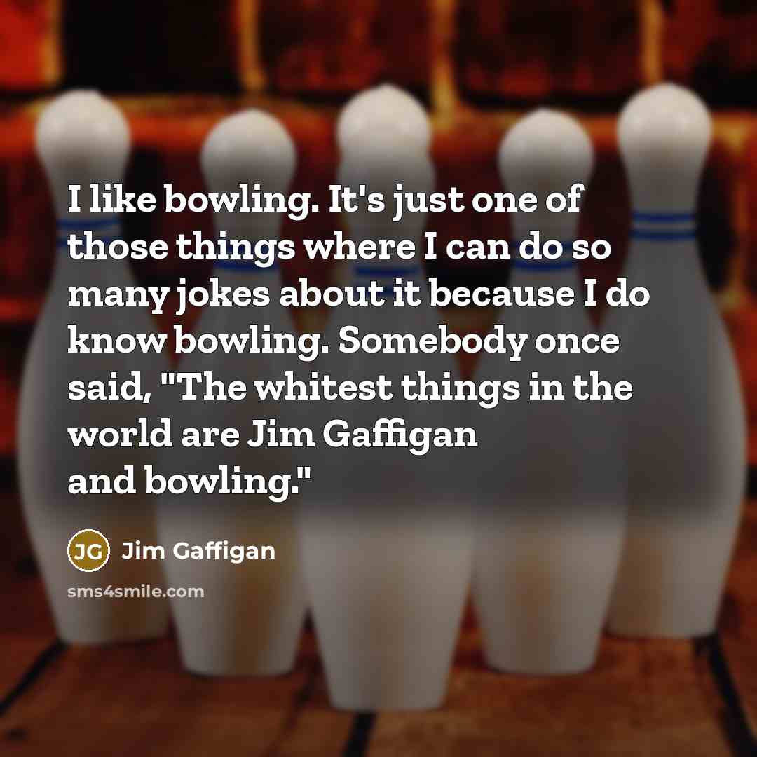 “I like bowling. It's just one of those things where I can do so many jokes about it because I do know bowling. Somebody once said, "The whitest things in the world are Jim Gaffigan and bowling."” quote by Jim Gaffigan