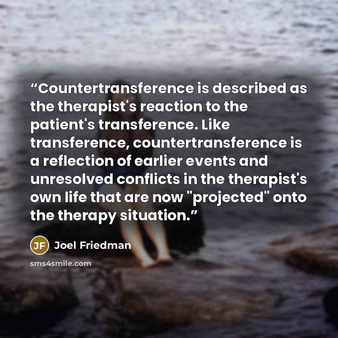 “Countertransference is described as the therapist's reaction to the patient's transference. Like transference, countertransference is a reflection of earlier events and unresolved conflicts in the therapist's own life that are now "projected" onto the therapy situation.” quote by Joel Friedman
