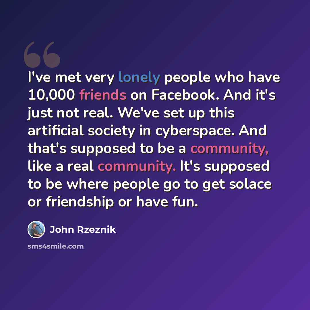 “I've met very lonely people who have 10,000 friends on Facebook. And it's just not real. We've set up this artificial society in cyberspace. And that's supposed to be a community, like a real community. It's supposed to be where people go to get solace or friendship or have fun.” quote by John Rzeznik