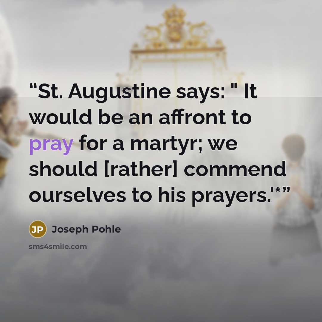 “St. Augustine says: " It would be an affront to pray for a martyr; we should [rather] commend ourselves to his prayers.'*” quote by Joseph Pohle