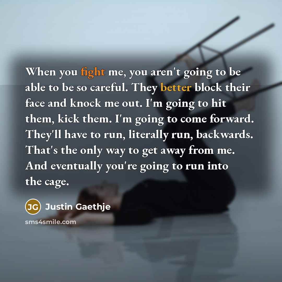 “When you fight me, you aren't going to be able to be so careful. They better block their face and knock me out. I'm going to hit them, kick them. I'm going to come forward. They'll have to run, literally run, backwards. That's the only way to get away from me. And eventually you're going to run…” quote by Justin Gaethje