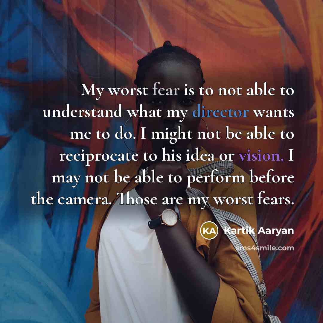 “My worst fear is to not able to understand what my director wants me to do. I might not be able to reciprocate to his idea or vision. I may not be able to perform before the camera. Those are my worst fears.” quote by Kartik Aaryan