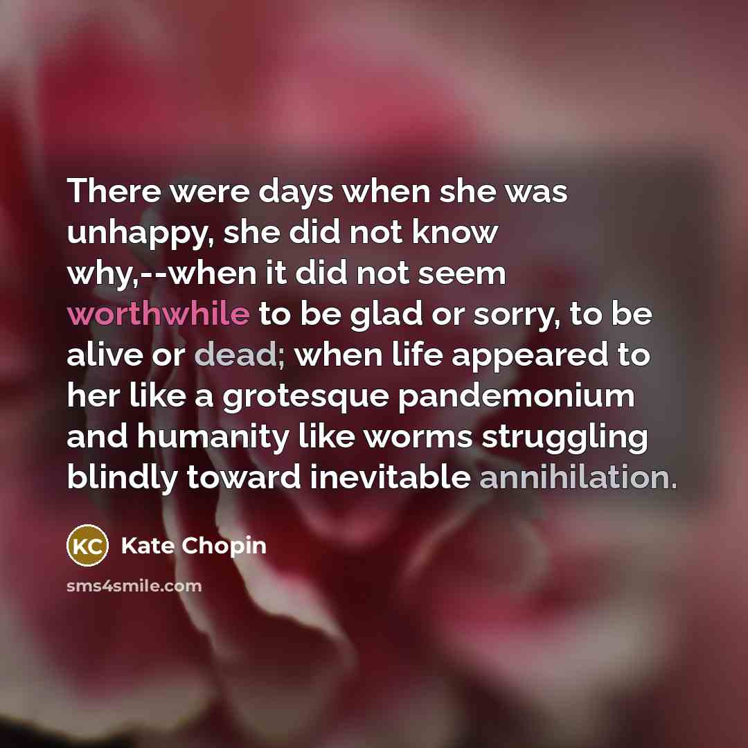 “There were days when she was unhappy, she did not know why,--when it did not seem worthwhile to be glad or sorry, to be alive or dead; when life appeared to her like a grotesque pandemonium and humanity like worms struggling blindly toward inevitable annihilation.” quote by Kate Chopin