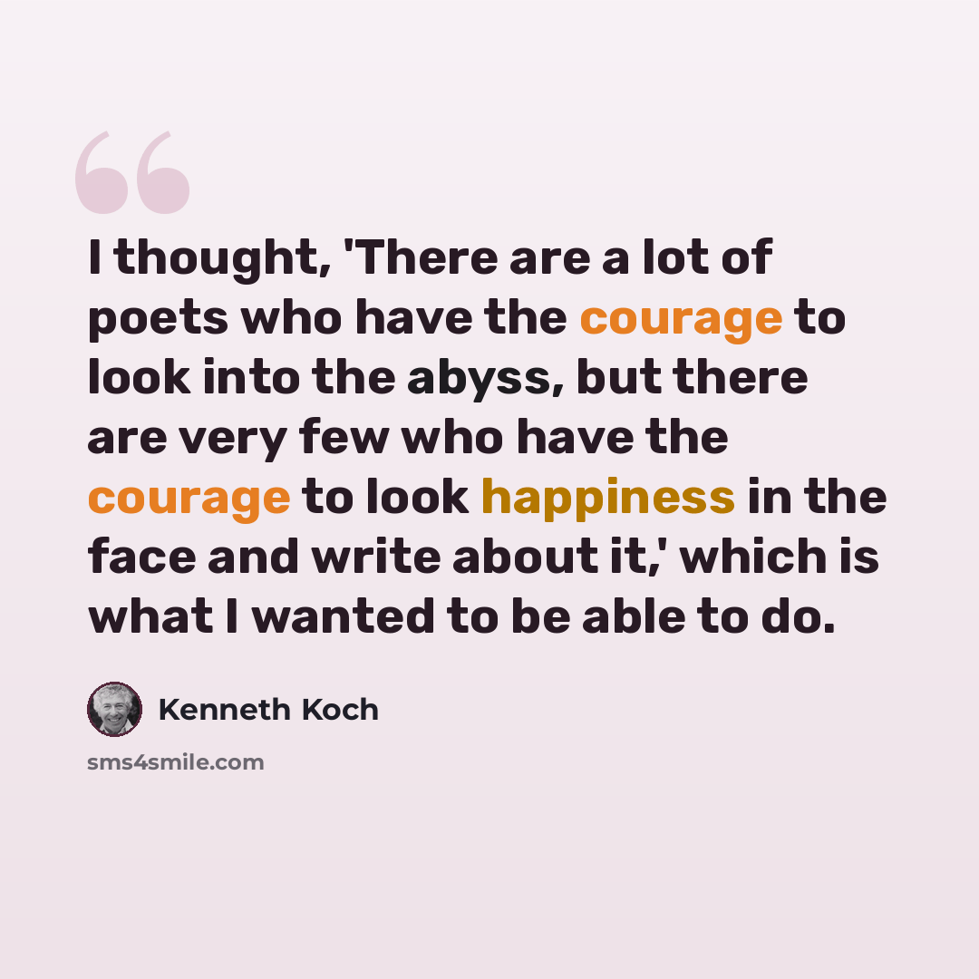 “I thought, 'There are a lot of poets who have the courage to look into the abyss, but there are very few who have the courage to look happiness in the face and write about it,' which is what I wanted to be able to do.” quote by Kenneth Koch