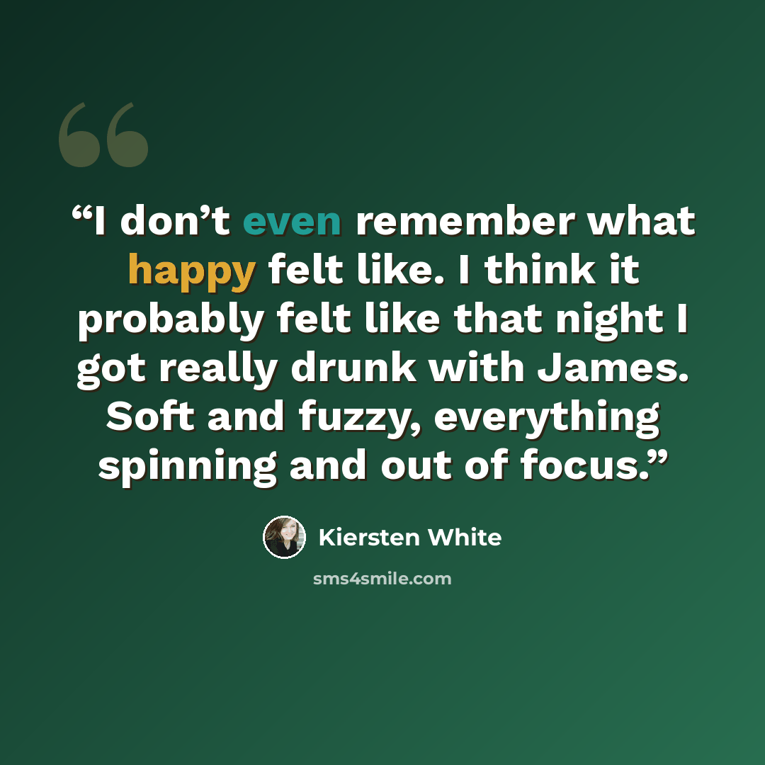 “I don’t even remember what happy felt like. I think it probably felt like that night I got really drunk with James. Soft and fuzzy, everything spinning and out of focus.” quote by Kiersten White