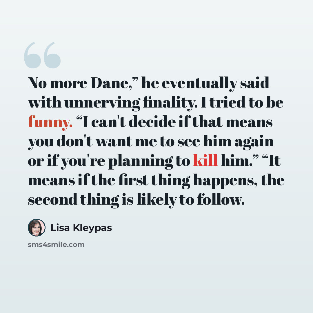 “No more Dane,” he eventually said with unnerving finality. I tried to be funny. “I can't decide if that means you don't want me to see him again or if you're planning to kill him.” “It means if the first thing happens, the second thing is likely to follow.” quote by Lisa Kleypas