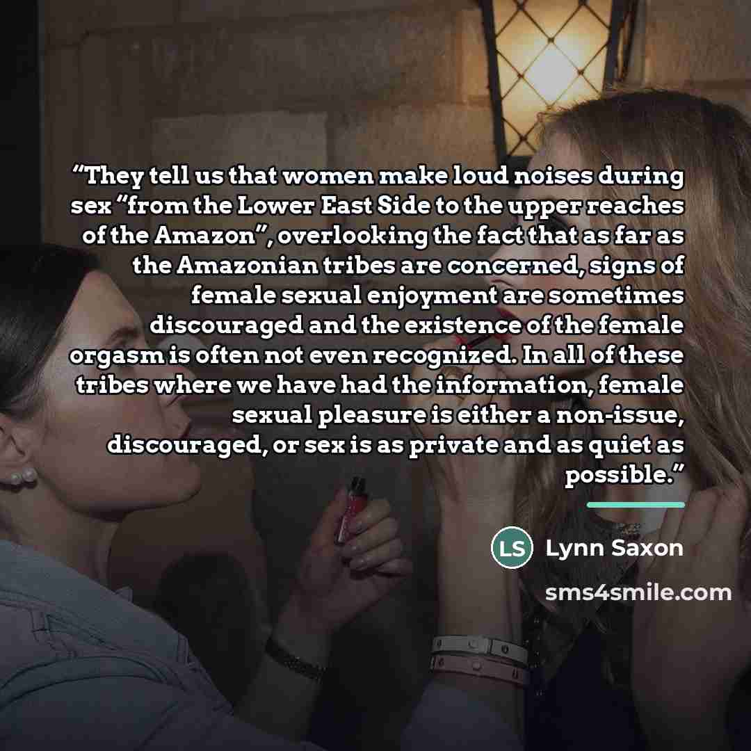 “They tell us that women make loud noises during sex “from the Lower East Side to the upper reaches of the Amazon”, overlooking the fact that as far as the Amazonian tribes are concerned, signs of female sexual enjoyment are sometimes discouraged and the existence of the female orgasm is often not…” quote by Lynn Saxon