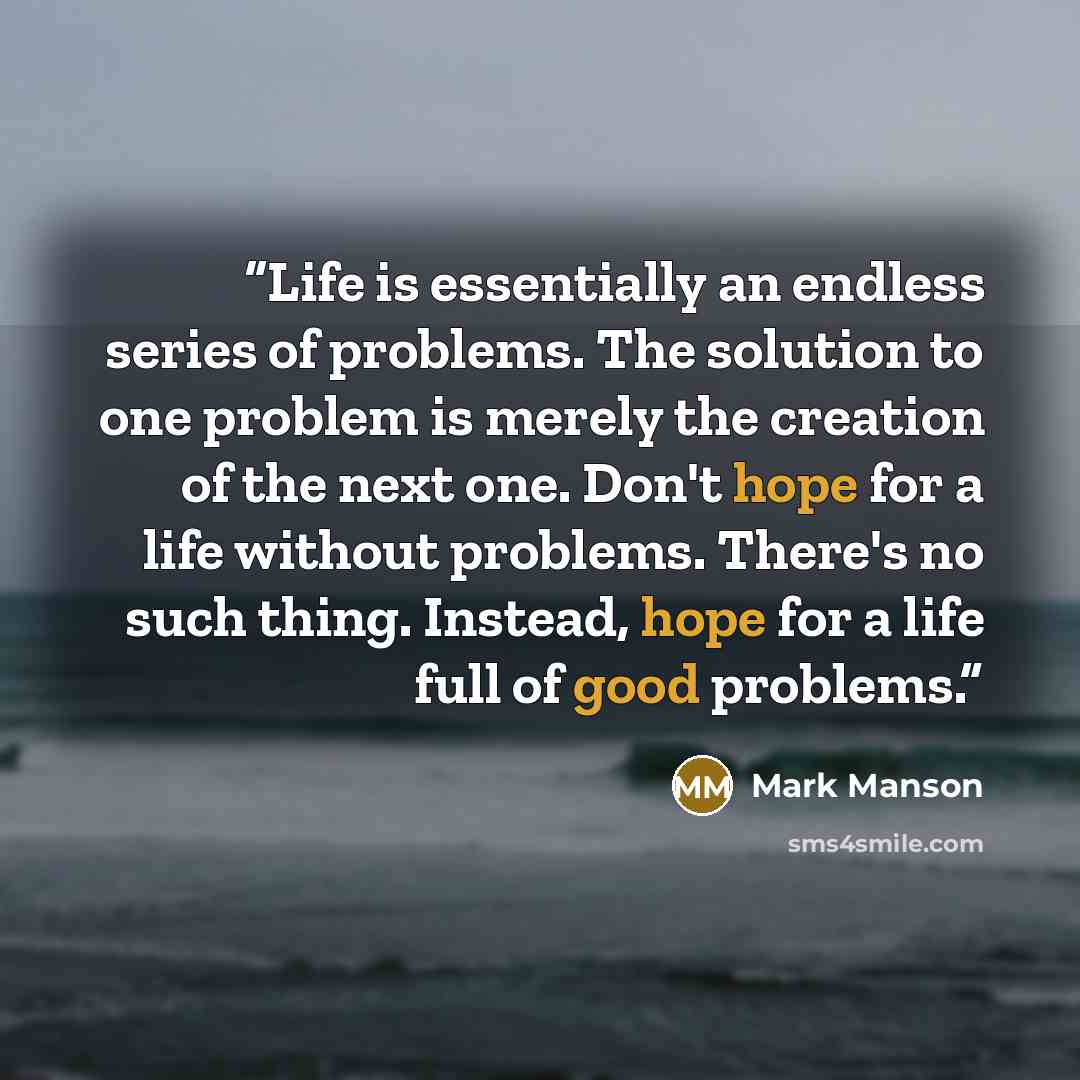 “Life is essentially an endless series of problems. The solution to one problem is merely the creation of the next one. Don't hope for a life without problems. There's no such thing. Instead, hope for a life full of good problems.” quote by Mark Manson
