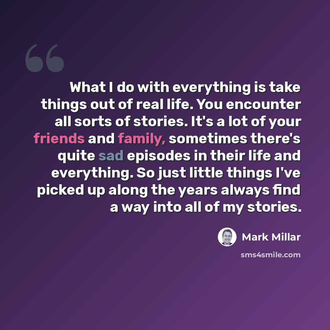 “What I do with everything is take things out of real life. You encounter all sorts of stories. It's a lot of your friends and family, sometimes there's quite sad episodes in their life and everything. So just little things I've picked up along the years always find a way into all of my stories.” quote by Mark Millar