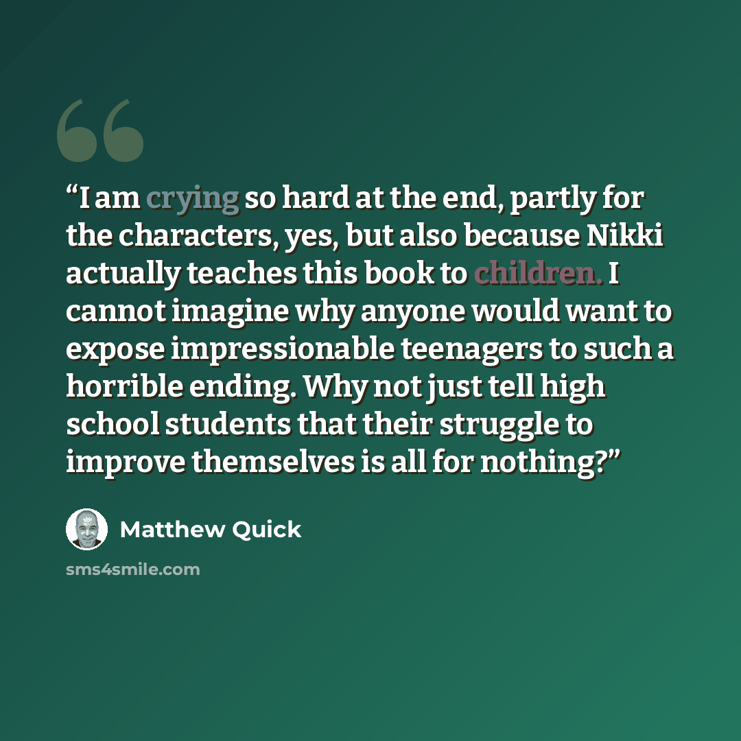“I am crying so hard at the end, partly for the characters, yes, but also because Nikki actually teaches this book to children. I cannot imagine why anyone would want to expose impressionable teenagers to such a horrible ending. Why not just tell high school students that their struggle to improve…” quote by Matthew Quick