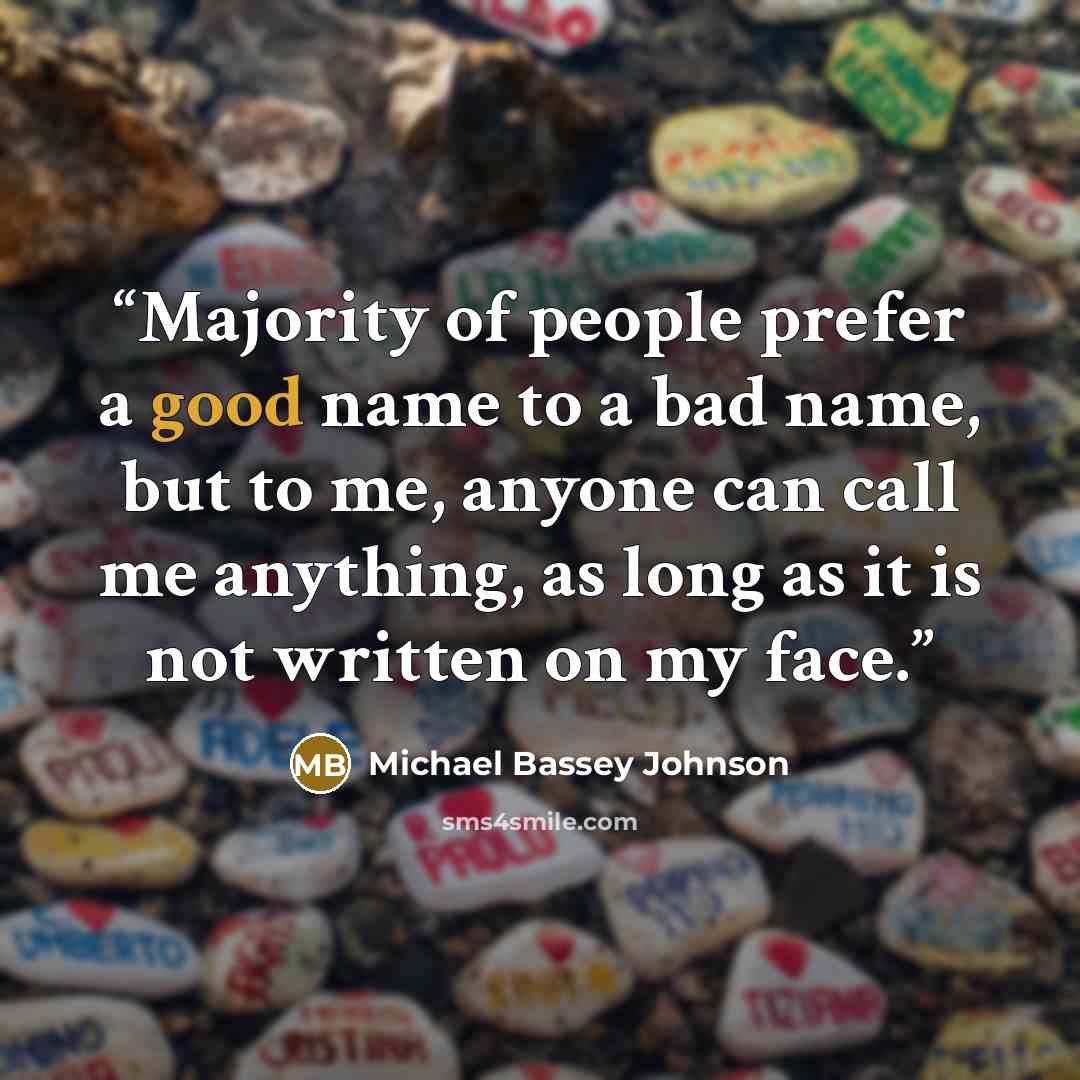 “Majority of people prefer a good name to a bad name, but to me, anyone can call me anything, as long as it is not written on my face.” quote by Michael Bassey Johnson