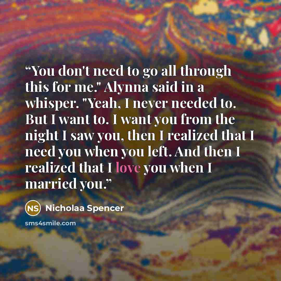 “You don't need to go all through this for me." Alynna said in a whisper. "Yeah, I never needed to. But I want to. I want you from the night I saw you, then I realized that I need you when you left. And then I realized that I love you when I married you.” quote by Nicholaa Spencer