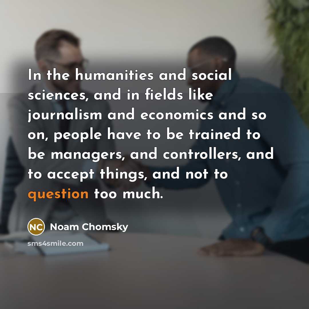 “In the humanities and social sciences, and in fields like journalism and economics and so on, people have to be trained to be managers, and controllers, and to accept things, and not to question too much.” quote by Noam Chomsky