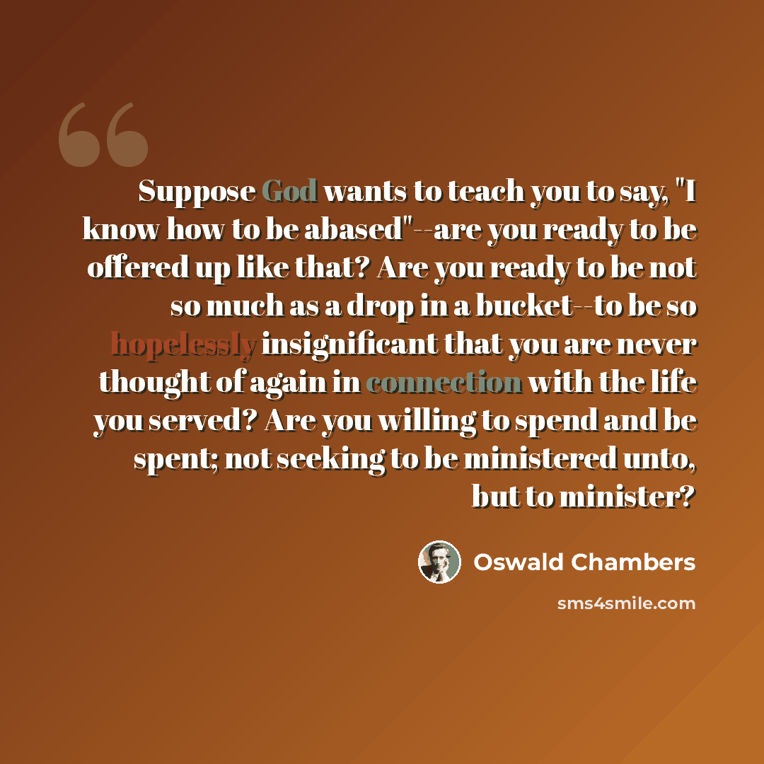 “Suppose God wants to teach you to say, "I know how to be abased"--are you ready to be offered up like that? Are you ready to be not so much as a drop in a bucket--to be so hopelessly insignificant that you are never thought of again in connection with the life you served? Are you willing to spend…” quote by Oswald Chambers