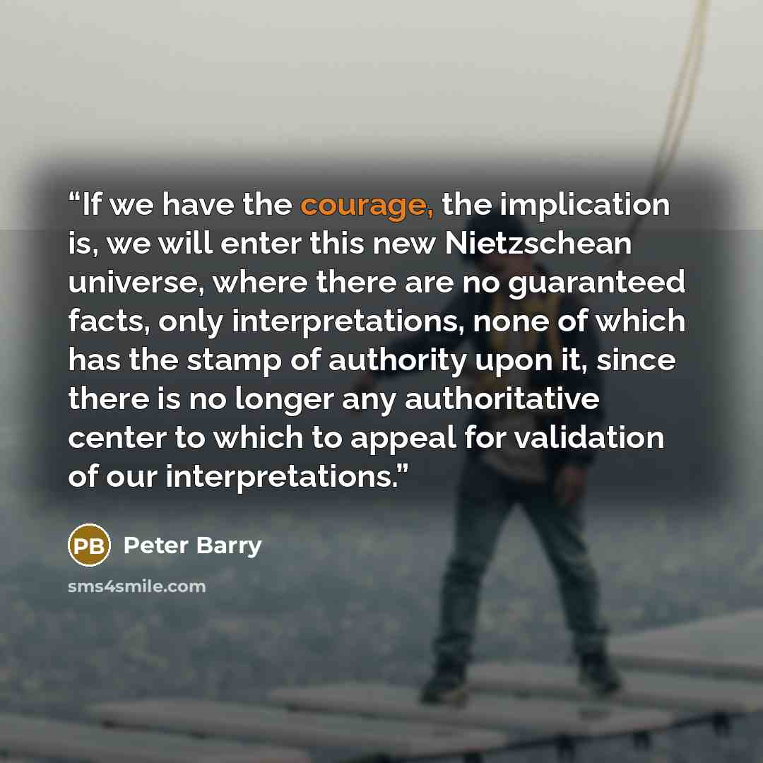 “If we have the courage, the implication is, we will enter this new Nietzschean universe, where there are no guaranteed facts, only interpretations, none of which has the stamp of authority upon it, since there is no longer any authoritative center to which to appeal for validation of our…” quote by Peter Barry