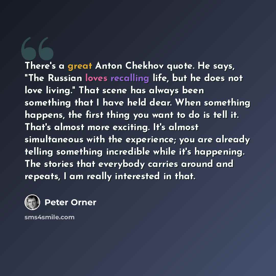 “There's a great Anton Chekhov quote. He says, "The Russian loves recalling life, but he does not love living." That scene has always been something that I have held dear. When something happens, the first thing you want to do is tell it. That's almost more exciting. It's almost simultaneous with…” quote by Peter Orner
