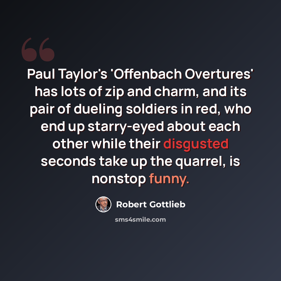 “Paul Taylor's 'Offenbach Overtures' has lots of zip and charm, and its pair of dueling soldiers in red, who end up starry-eyed about each other while their disgusted seconds take up the quarrel, is nonstop funny.” quote by Robert Gottlieb
