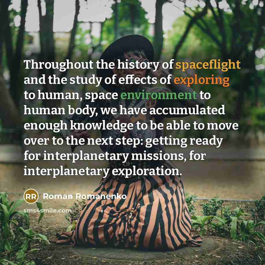 “Throughout the history of spaceflight and the study of effects of exploring to human, space environment to human body, we have accumulated enough knowledge to be able to move over to the next step: getting ready for interplanetary missions, for interplanetary exploration.” quote by Roman Romanenko