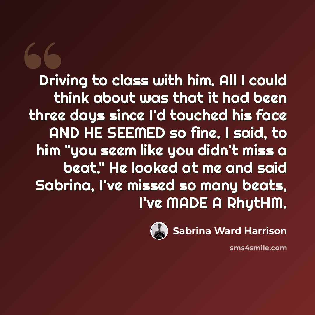 “Driving to class with him. All I could think about was that it had been three days since I'd touched his face AND HE SEEMED so fine. I said, to him "you seem like you didn't miss a beat." He looked at me and said Sabrina, I've missed so many beats, I've MADE A RhytHM.” quote by Sabrina Ward Harrison