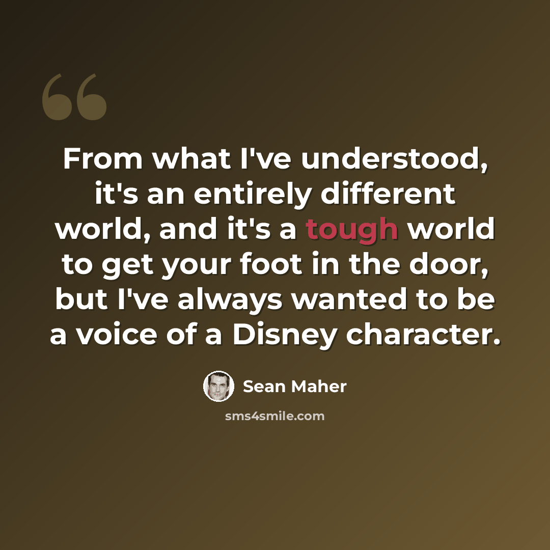 “From what I've understood, it's an entirely different world, and it's a tough world to get your foot in the door, but I've always wanted to be a voice of a Disney character.” quote by Sean Maher