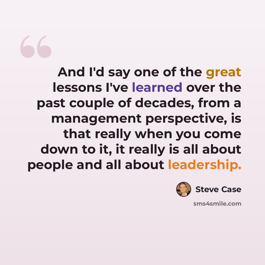 “And I'd say one of the great lessons I've learned over the past couple of decades, from a management perspective, is that really when you come down to it, it really is all about people and all about leadership.” quote by Steve Case