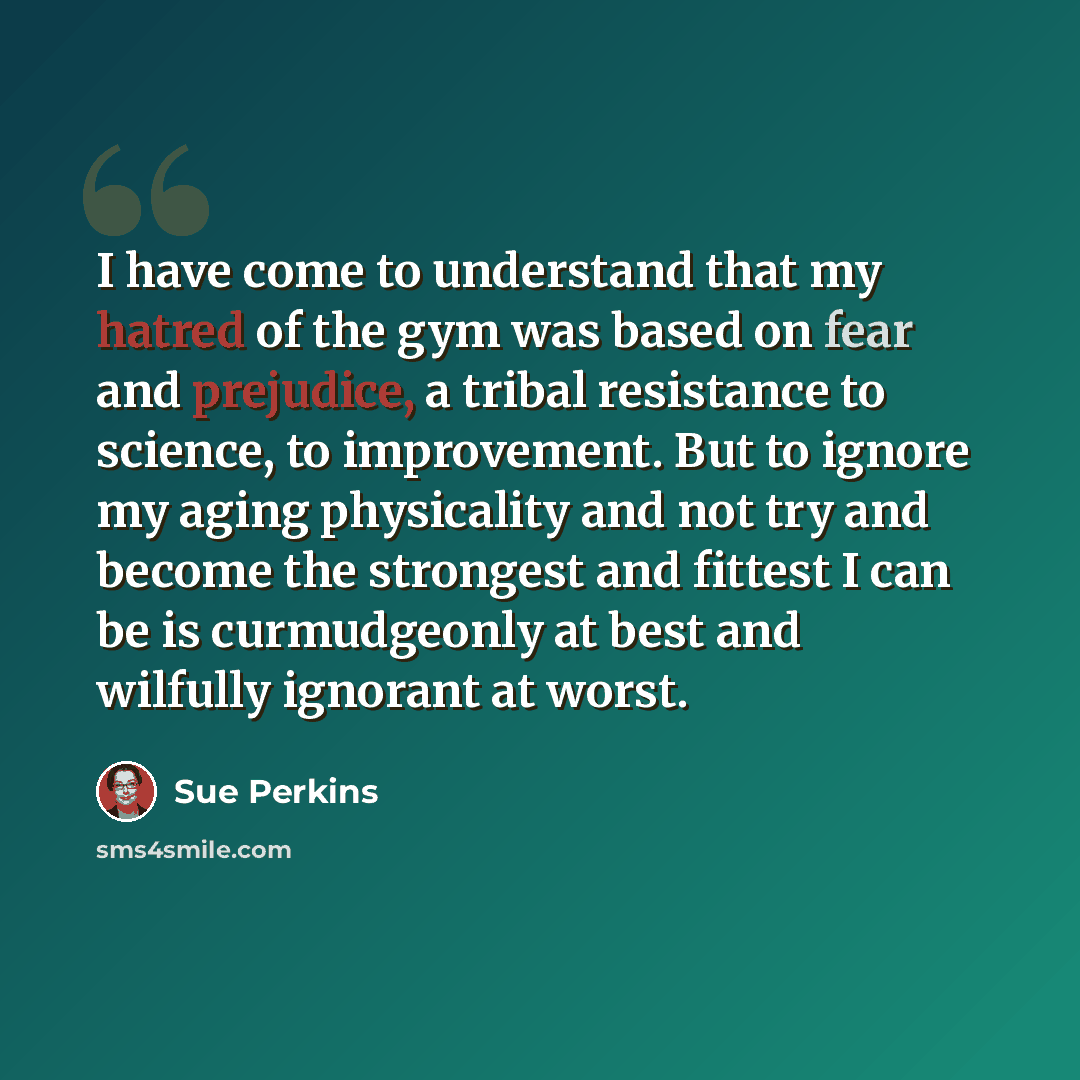 “I have come to understand that my hatred of the gym was based on fear and prejudice, a tribal resistance to science, to improvement. But to ignore my aging physicality and not try and become the strongest and fittest I can be is curmudgeonly at best and wilfully ignorant at worst.” quote by Sue Perkins