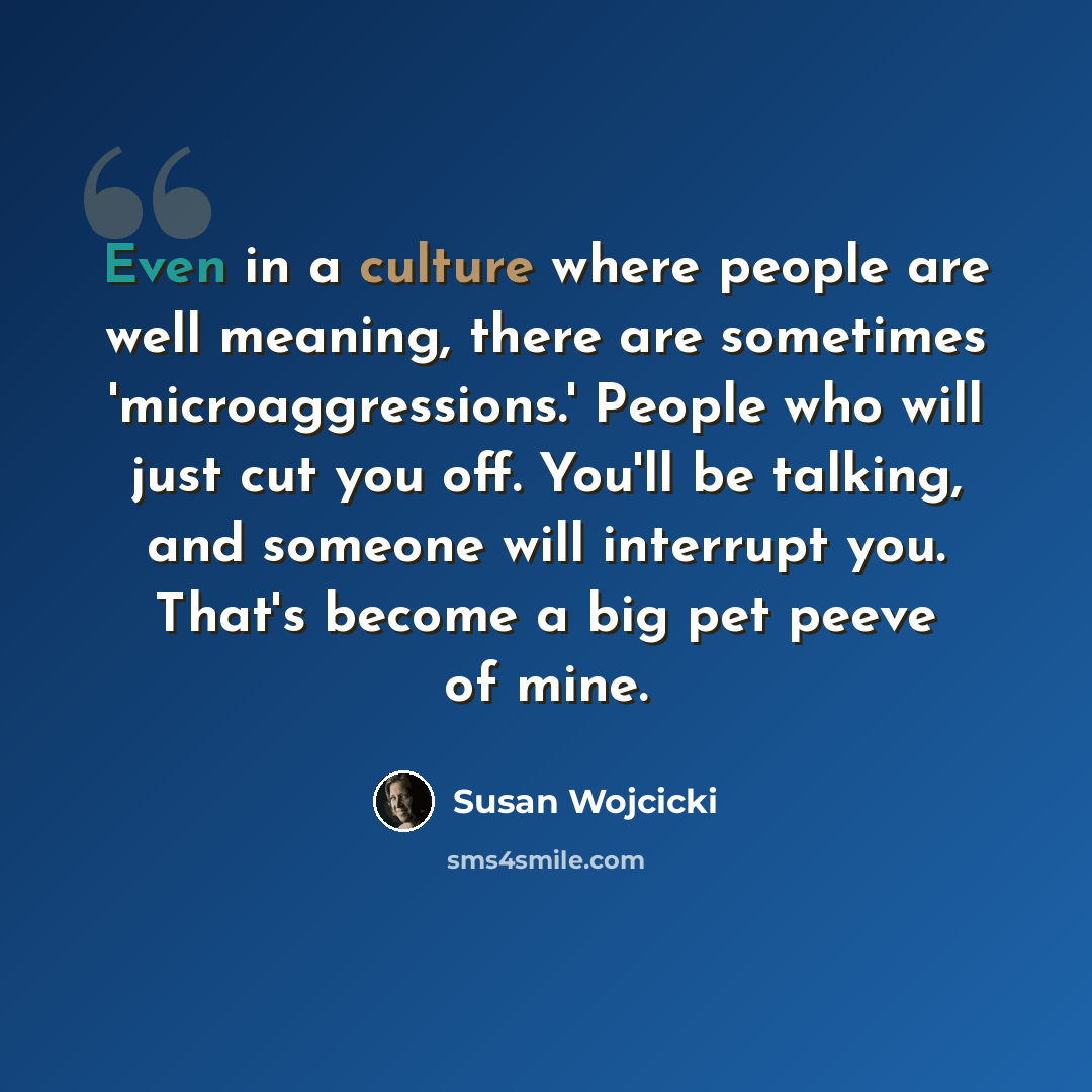 “Even in a culture where people are well meaning, there are sometimes 'microaggressions.' People who will just cut you off. You'll be talking, and someone will interrupt you. That's become a big pet peeve of mine.” quote by Susan Wojcicki