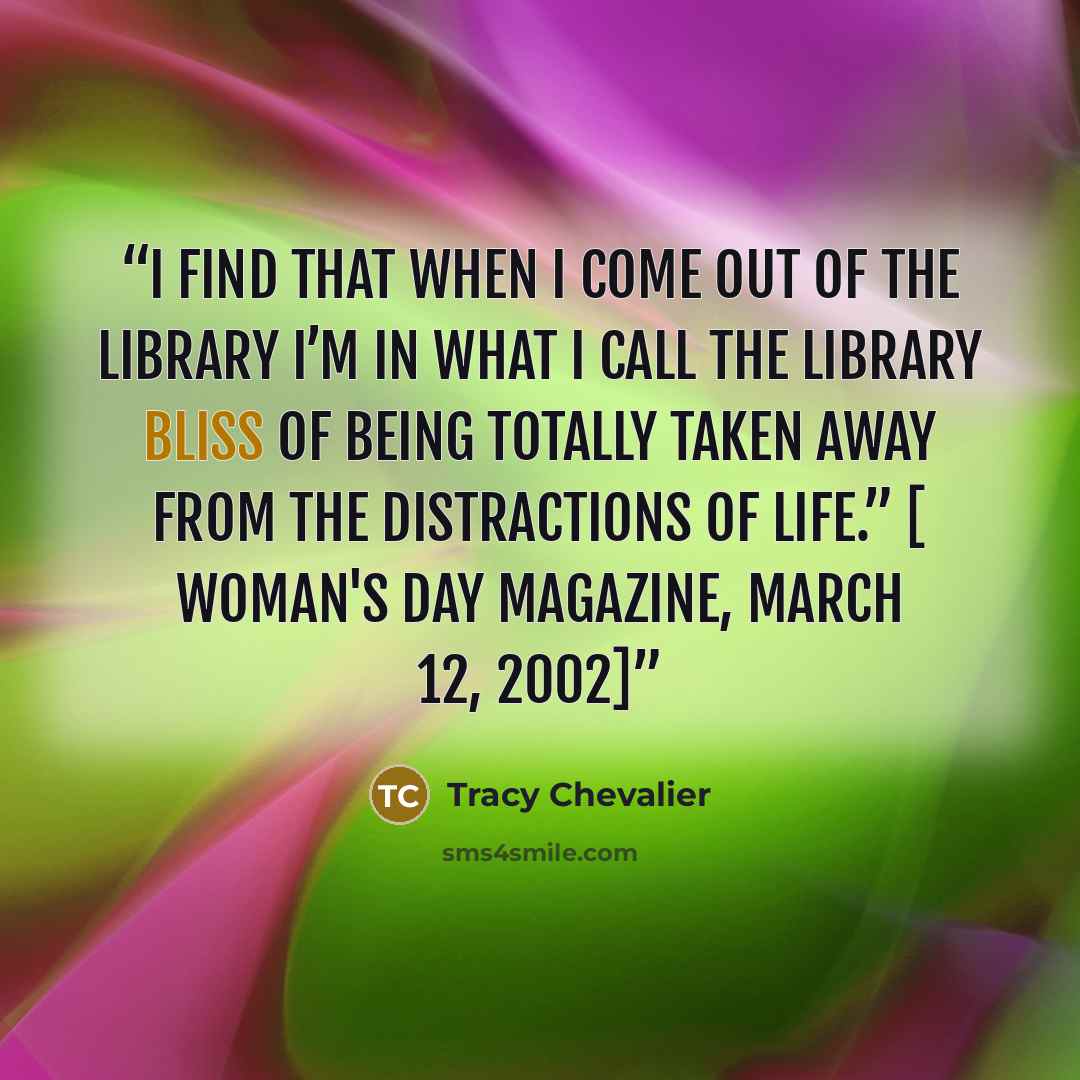 “I find that when I come out of the library I’m in what I call the library bliss of being totally taken away from the distractions of life.” [ Woman's Day magazine, March 12, 2002]” quote by Tracy Chevalier