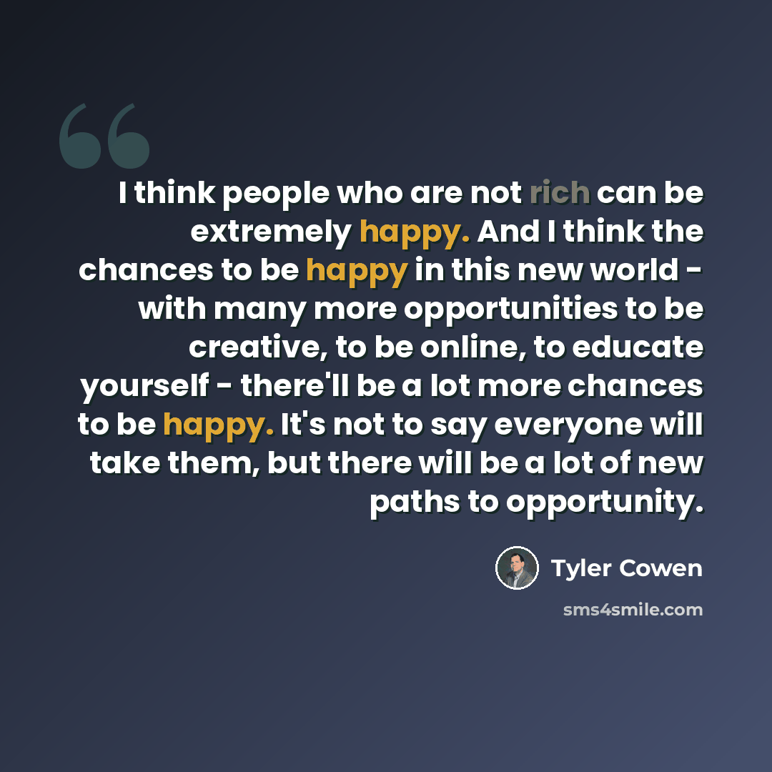 “I think people who are not rich can be extremely happy. And I think the chances to be happy in this new world - with many more opportunities to be creative, to be online, to educate yourself - there'll be a lot more chances to be happy. It's not to say everyone will take them, but there will be a…” quote by Tyler Cowen