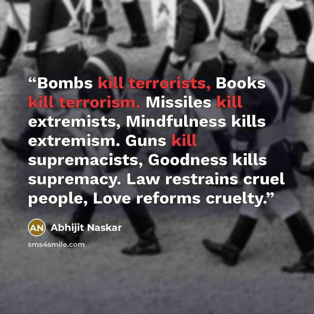 “Bombs kill terrorists, Books kill terrorism. Missiles kill extremists, Mindfulness kills extremism. Guns kill supremacists, Goodness kills supremacy. Law restrains cruel people, Love reforms cruelty.” quote by Abhijit Naskar