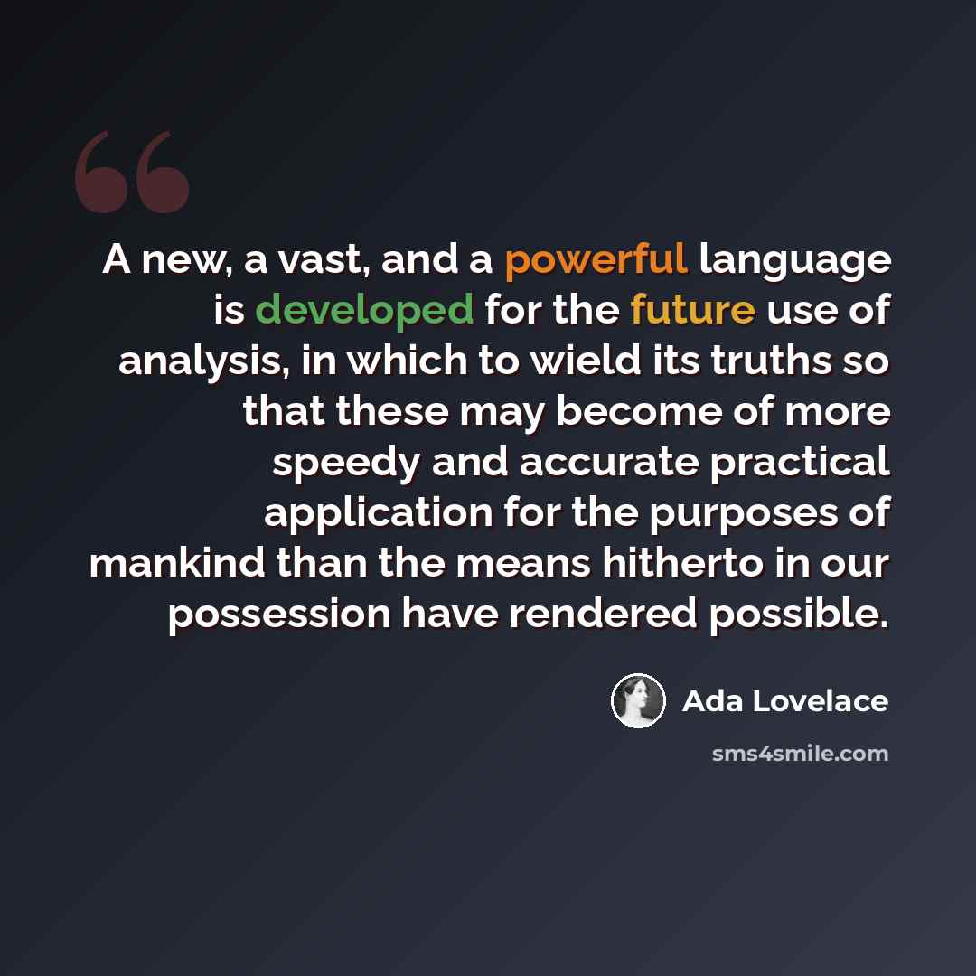 “A new, a vast, and a powerful language is developed for the future use of analysis, in which to wield its truths so that these may become of more speedy and accurate practical application for the purposes of mankind than the means hitherto in our possession have rendered possible.” quote by Ada Lovelace