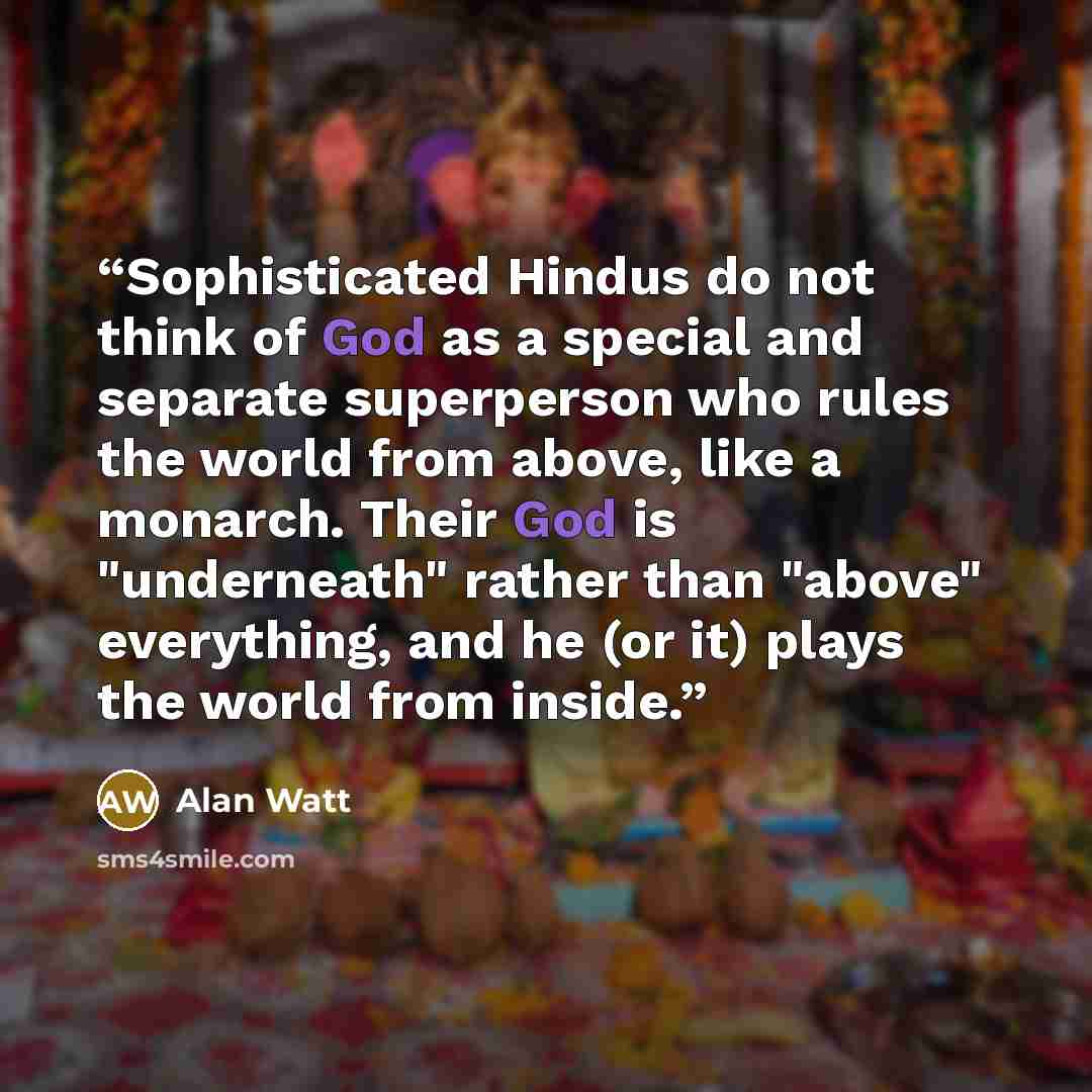 “Sophisticated Hindus do not think of God as a special and separate superperson who rules the world from above, like a monarch. Their God is "underneath" rather than "above" everything, and he (or it) plays the world from inside.” quote by Alan Watt