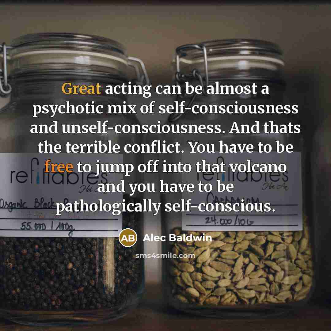 “Great acting can be almost a psychotic mix of self-consciousness and unself-consciousness. And thats the terrible conflict. You have to be free to jump off into that volcano and you have to be pathologically self-conscious.” quote by Alec Baldwin