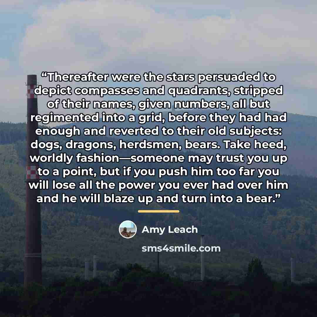 “Thereafter were the stars persuaded to depict compasses and quadrants, stripped of their names, given numbers, all but regimented into a grid, before they had had enough and reverted to their old subjects: dogs, dragons, herdsmen, bears. Take heed, worldly fashion—someone may trust you up to a…” quote by Amy Leach